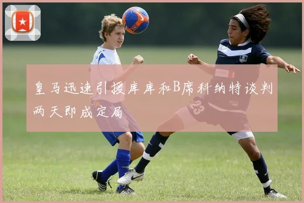 皇马迅速引援库库和B席科纳特谈判两天即成定局