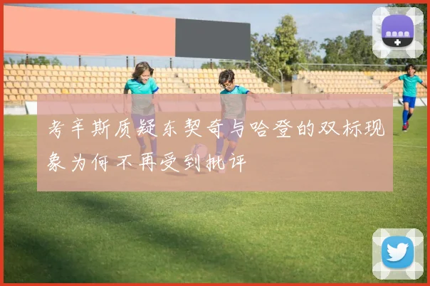 考辛斯质疑东契奇与哈登的双标现象为何不再受到批评