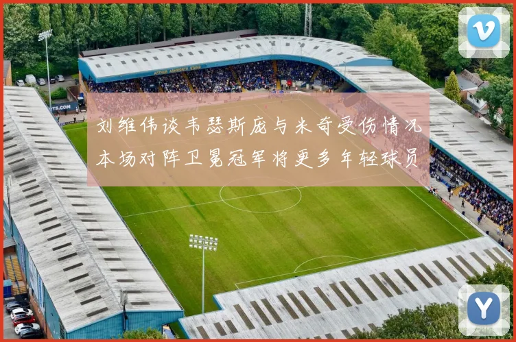 刘维伟谈韦瑟斯庞与米奇受伤情况本场对阵卫冕冠军将更多年轻球员派上场