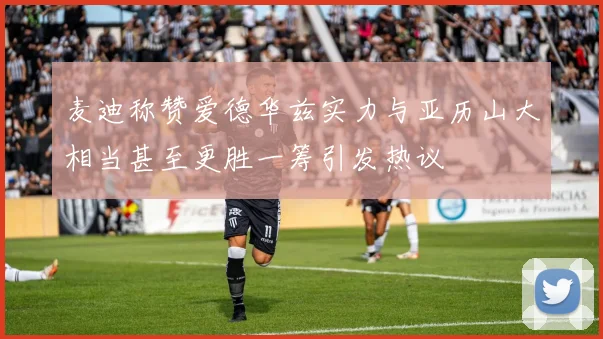 麦迪称赞爱德华兹实力与亚历山大相当甚至更胜一筹引发热议