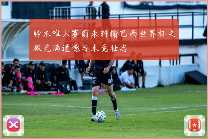 铃木唯人赛前未料输巴西世界杯之旅充满遗憾与未竟壮志