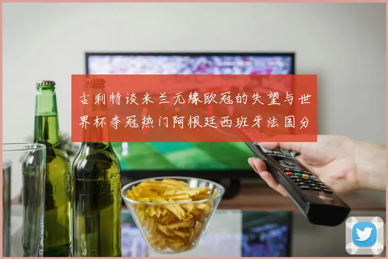 古利特谈米兰无缘欧冠的失望与世界杯夺冠热门阿根廷西班牙法国分析