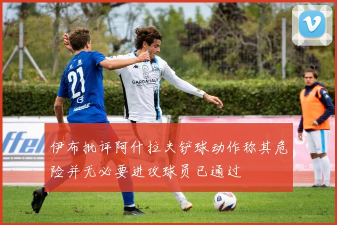 伊布批评阿什拉夫铲球动作称其危险并无必要进攻球员已通过