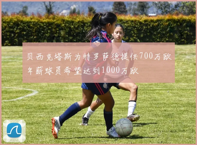 贝西克塔斯为特罗萨德提供700万欧年薪球员希望达到1000万欧