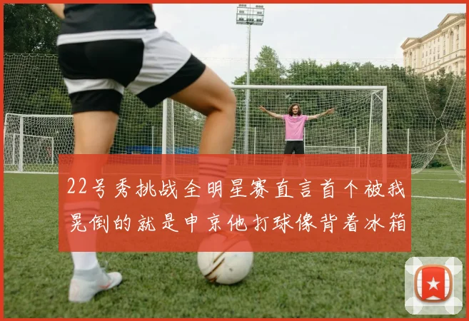 22号秀挑战全明星赛直言首个被我晃倒的就是申京他打球像背着冰箱一样笨重