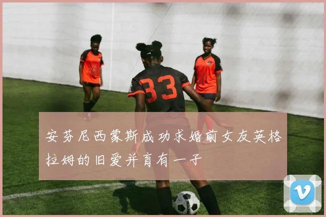 安芬尼西蒙斯成功求婚前女友英格拉姆的旧爱并育有一子
