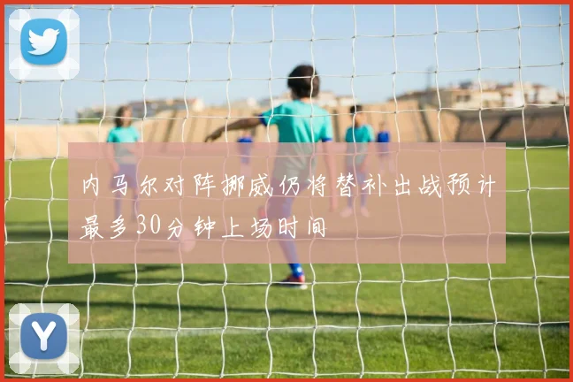 内马尔对阵挪威仍将替补出战预计最多30分钟上场时间