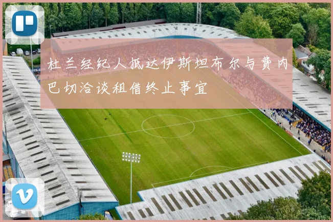 杜兰经纪人抵达伊斯坦布尔与费内巴切洽谈租借终止事宜
