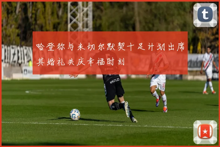 哈登称与米切尔默契十足计划出席其婚礼共庆幸福时刻