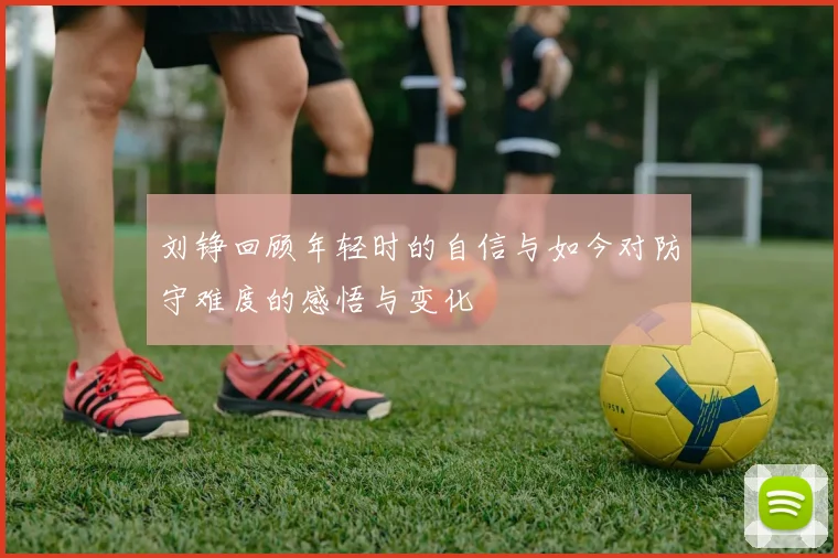 刘铮回顾年轻时的自信与如今对防守难度的感悟与变化