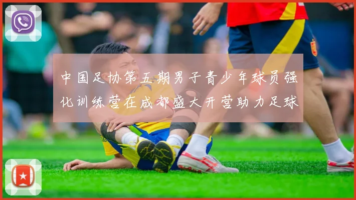 中国足协第五期男子青少年球员强化训练营在成都盛大开营助力足球未来发展