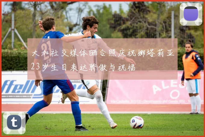大加社交媒体晒合照庆祝娜塔莉亚23岁生日表达骄傲与祝福