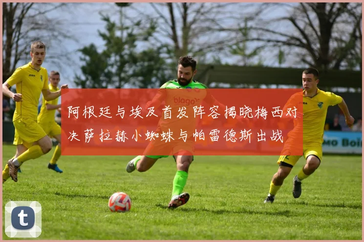 阿根廷与埃及首发阵容揭晓梅西对决萨拉赫小蜘蛛与帕雷德斯出战