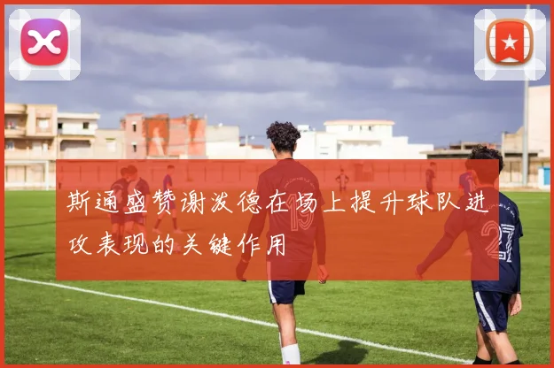 斯通盛赞谢泼德在场上提升球队进攻表现的关键作用