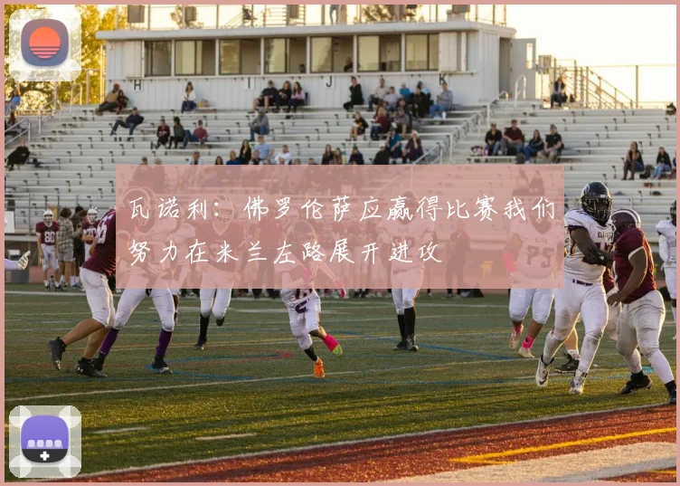 瓦诺利：佛罗伦萨应赢得比赛我们努力在米兰左路展开进攻