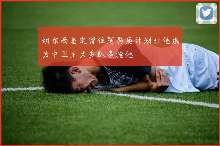 切尔西坚定留住阿昌庞计划让他成为中卫主力多队争抢他