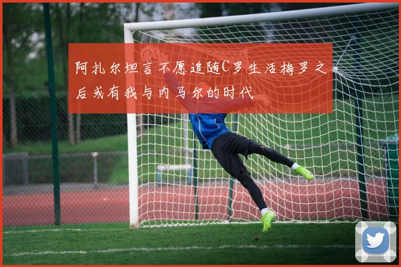 阿扎尔坦言不愿追随C罗生活梅罗之后或有我与内马尔的时代