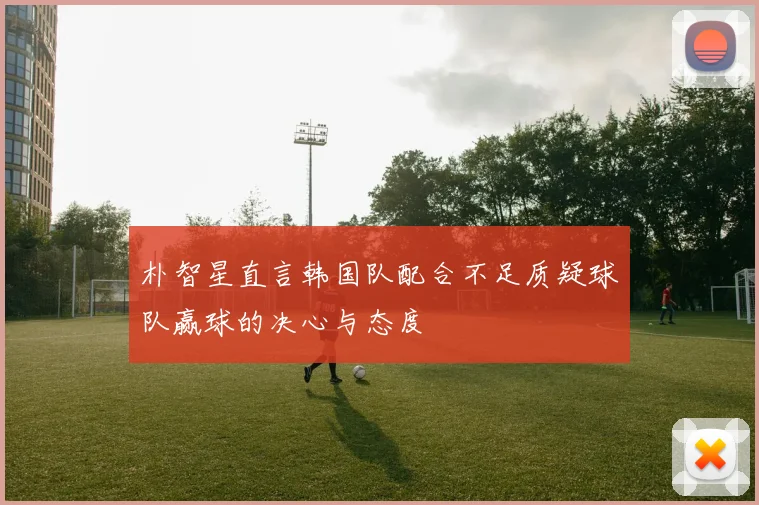 朴智星直言韩国队配合不足质疑球队赢球的决心与态度