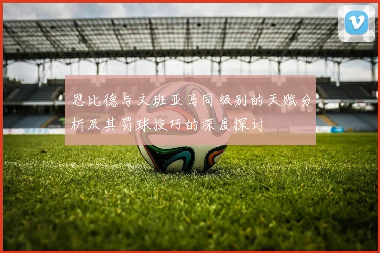 恩比德与文班亚马同级别的天赋分析及其罚球技巧的深度探讨