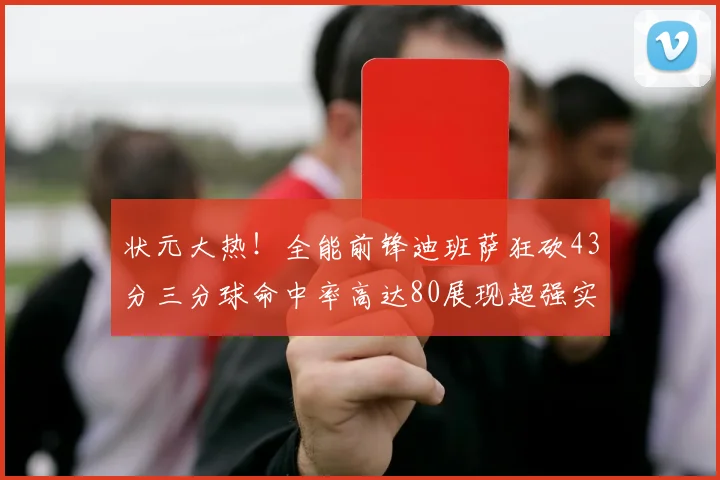 状元大热！全能前锋迪班萨狂砍43分三分球命中率高达80展现超强实力