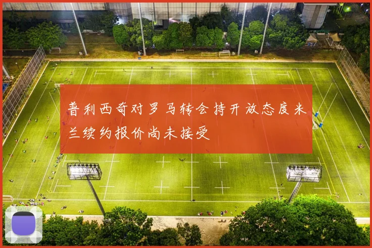 普利西奇对罗马转会持开放态度米兰续约报价尚未接受