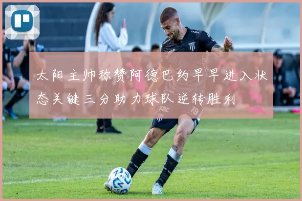 太阳主帅称赞阿德巴约早早进入状态关键三分助力球队逆转胜利