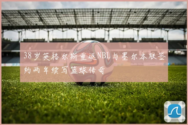 38岁英格尔斯重返NBL与墨尔本联签约两年续写篮球传奇