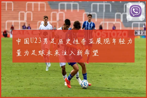 中国U23男足历史性夺亚展现年轻力量为足球未来注入新希望