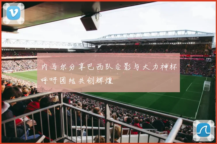 内马尔分享巴西队合影与大力神杯呼吁团结共创辉煌